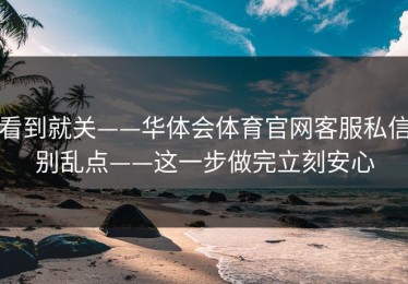 看到就关——华体会体育官网客服私信别乱点——这一步做完立刻安心
