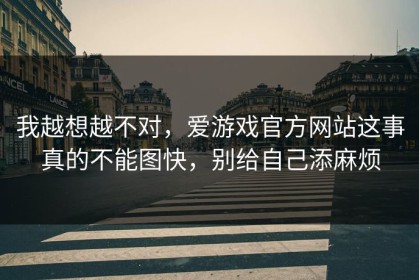 我越想越不对，爱游戏官方网站这事真的不能图快，别给自己添麻烦