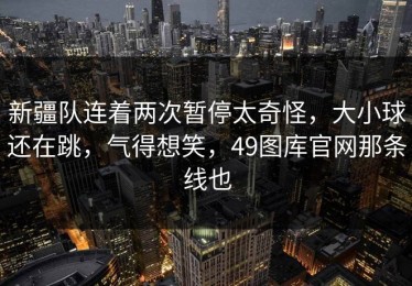新疆队连着两次暂停太奇怪，大小球还在跳，气得想笑，49图库官网那条线也