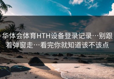 华体会体育HTH设备登录记录…别跟着弹窗走…看完你就知道该不该点