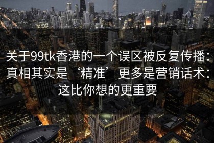 关于99tk香港的一个误区被反复传播：真相其实是‘精准’更多是营销话术：这比你想的更重要