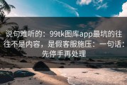说句难听的：99tk图库app最坑的往往不是内容，是假客服施压：一句话：先停手再处理
