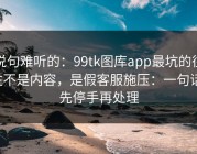 说句难听的：99tk图库app最坑的往往不是内容，是假客服施压：一句话：先停手再处理