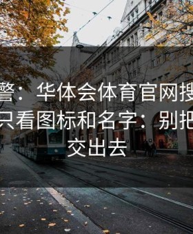 踩坑预警：华体会体育官网搜索广告入口别只看图标和名字：别把验证码交出去