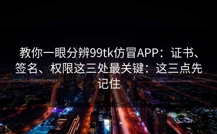 教你一眼分辨99tk仿冒APP：证书、签名、权限这三处最关键：这三点先记住