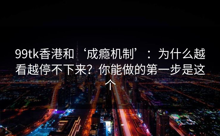 99tk香港和‘成瘾机制’：为什么越看越停不下来？你能做的第一步是这个