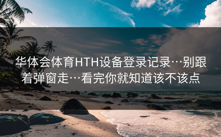 华体会体育HTH设备登录记录…别跟着弹窗走…看完你就知道该不该点