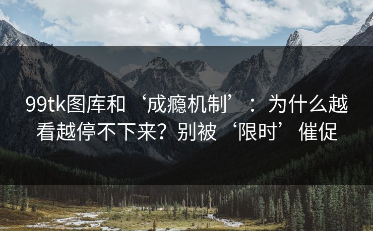 99tk图库和‘成瘾机制’：为什么越看越停不下来？别被‘限时’催促