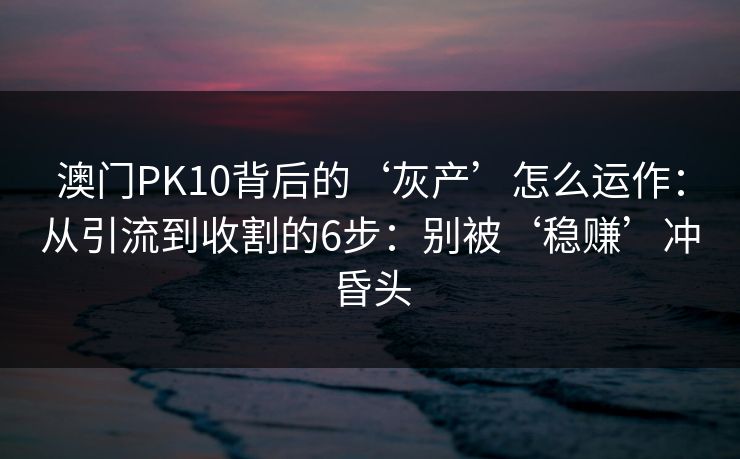 澳门PK10背后的‘灰产’怎么运作：从引流到收割的6步：别被‘稳赚’冲昏头