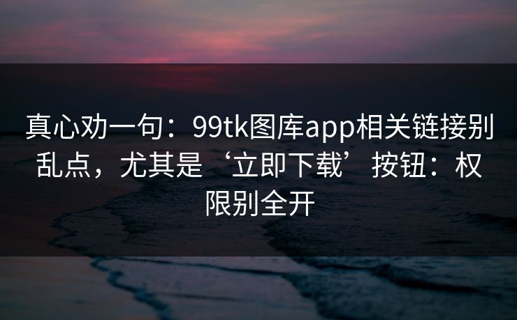真心劝一句：99tk图库app相关链接别乱点，尤其是‘立即下载’按钮：权限别全开