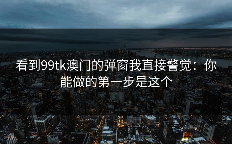 看到99tk澳门的弹窗我直接警觉：你能做的第一步是这个