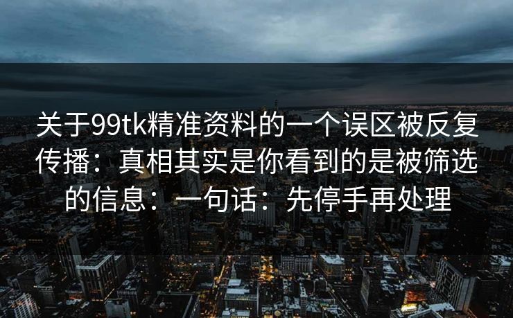 关于99tk精准资料的一个误区被反复传播:真相其实是你看到的是被筛选的信息:一句话:先停手再处理 关于99tk精准资料的一个误区被反复传播:真相其实是你看到的是被筛选的信息:一句话:先停手再处理