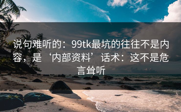 说句难听的：99tk最坑的往往不是内容，是‘内部资料’话术：这不是危言耸听