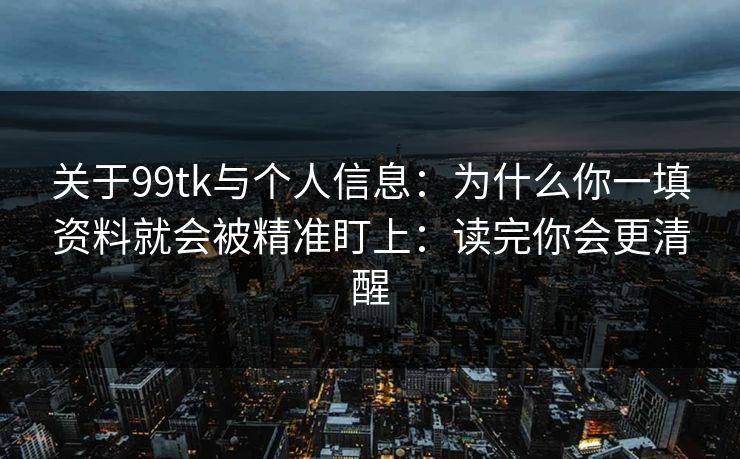 关于99tk与个人信息：为什么你一填资料就会被精准盯上：读完你会更清醒