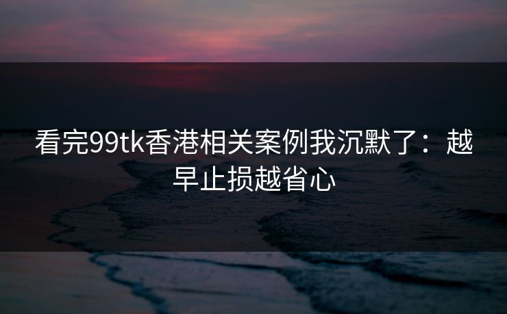 看完99tk香港相关案例我沉默了：越早止损越省心