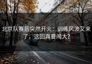 北京队赛后突然开火：训练风波又来了，这回真要闹大？