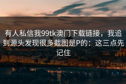 有人私信我99tk澳门下载链接，我追到源头发现很多截图是P的：这三点先记住