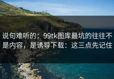 说句难听的：99tk图库最坑的往往不是内容，是诱导下载：这三点先记住