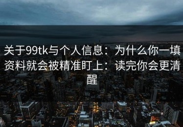 关于99tk与个人信息：为什么你一填资料就会被精准盯上：读完你会更清醒