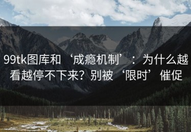 99tk图库和‘成瘾机制’：为什么越看越停不下来？别被‘限时’催促
