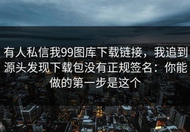 有人私信我99图库下载链接，我追到源头发现下载包没有正规签名：你能做的第一步是这个