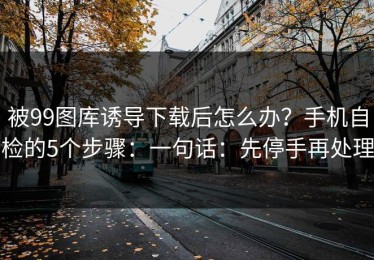 被99图库诱导下载后怎么办？手机自检的5个步骤：一句话：先停手再处理