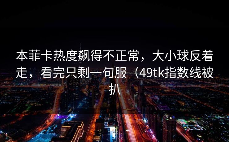 本菲卡热度飙得不正常,大小球反着走,看完只剩一句服(49tk指数线被扒 本菲卡热度飙得不正常,大小球反着走,看完只剩一句服(49tk指数线被扒